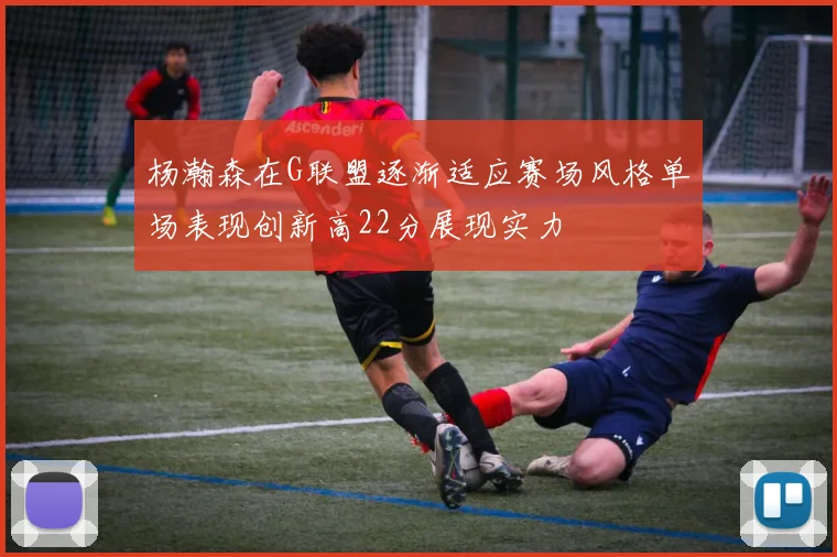杨瀚森在G联盟逐渐适应赛场风格单场表现创新高22分展现实力