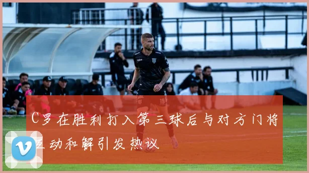 C罗在胜利打入第三球后与对方门将互动和解引发热议