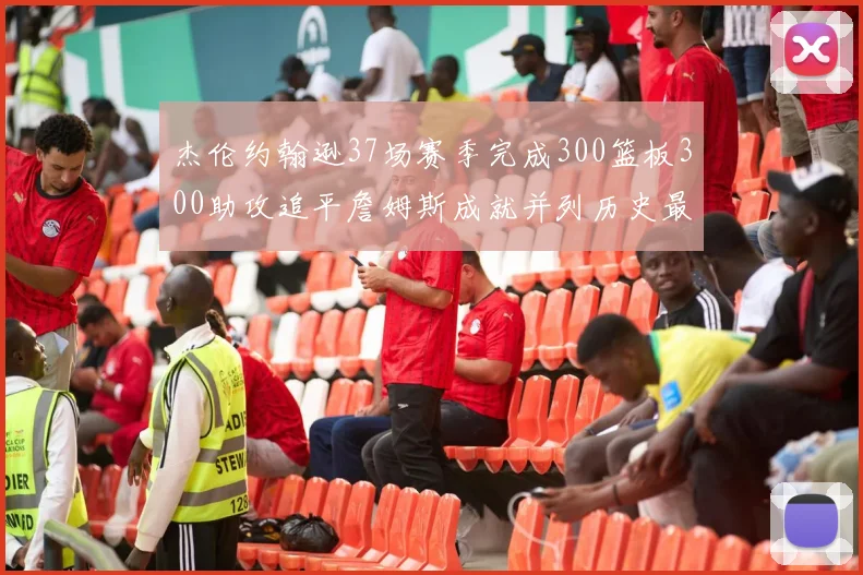 杰伦约翰逊37场赛季完成300篮板300助攻追平詹姆斯成就并列历史最快前锋