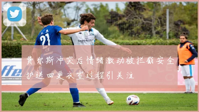 费尔斯冲突后情绪激动被拦截安全护送回更衣室过程引关注
